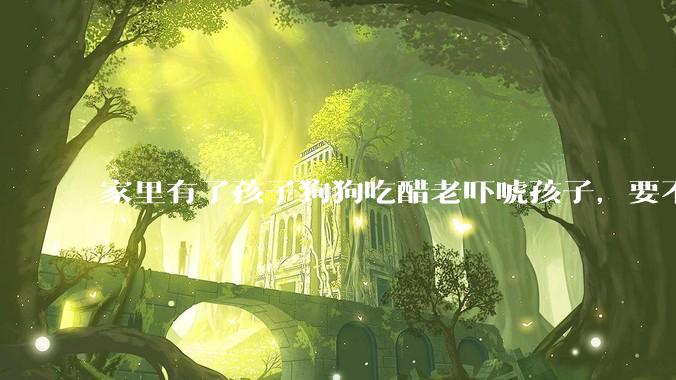 家里有了孩子狗狗吃醋老吓唬孩子，要不要把狗狗卖掉？