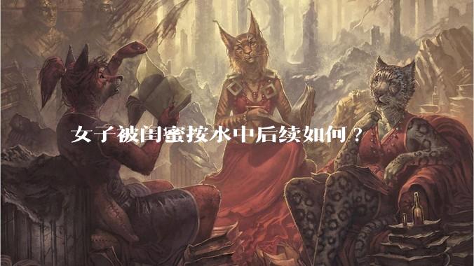 女子被闺蜜按水中后续如何?
