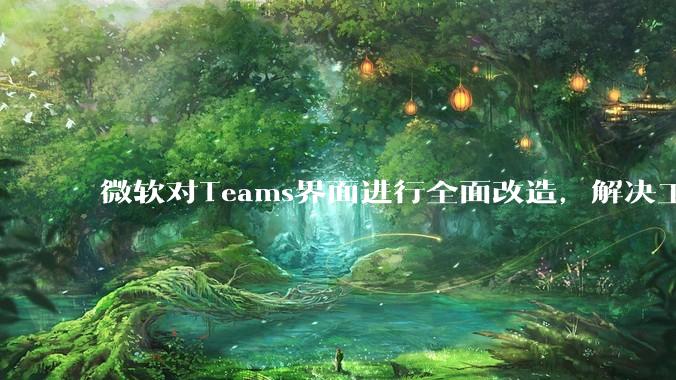 微软对Teams界面进行全面改造,解决工具栏杂乱与误触问题